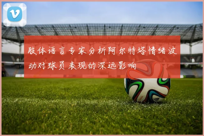 肢体语言专家分析阿尔特塔情绪波动对球员表现的深远影响