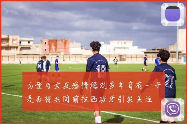 戈登与女友感情稳定多年育有一子是否将共同前往西班牙引发关注
