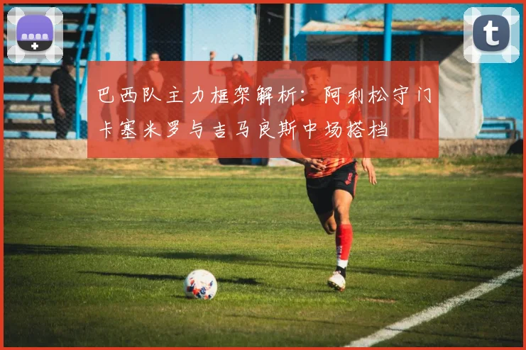 巴西队主力框架解析：阿利松守门卡塞米罗与吉马良斯中场搭档