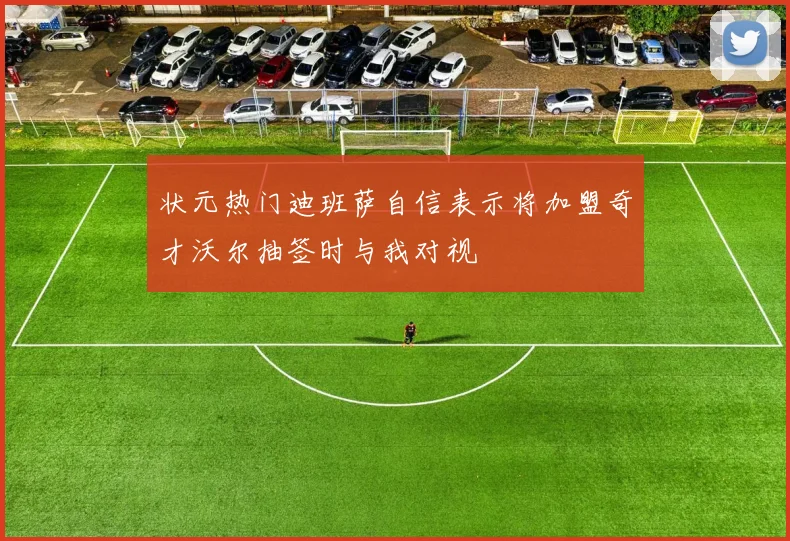 状元热门迪班萨自信表示将加盟奇才沃尔抽签时与我对视