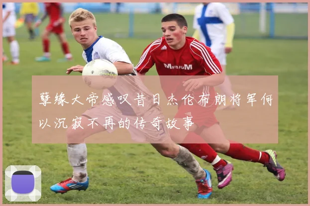孽缘大帝感叹昔日杰伦布朗将军何以沉寂不再的传奇故事