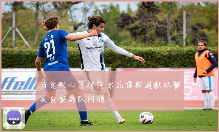 马竞耐心等待阿尔瓦雷斯道歉以解决自宣离队问题