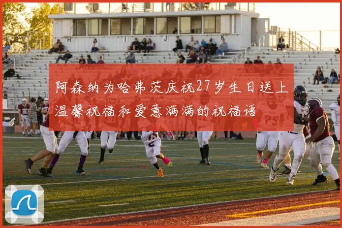 阿森纳为哈弗茨庆祝27岁生日送上温馨祝福和爱意满满的祝福语