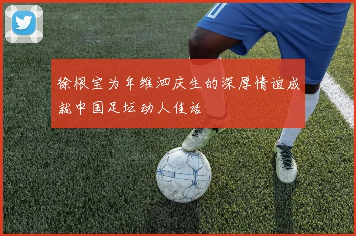 徐根宝为年维泗庆生的深厚情谊成就中国足坛动人佳话