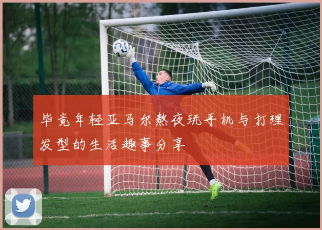 毕竟年轻亚马尔熬夜玩手机与打理发型的生活趣事分享