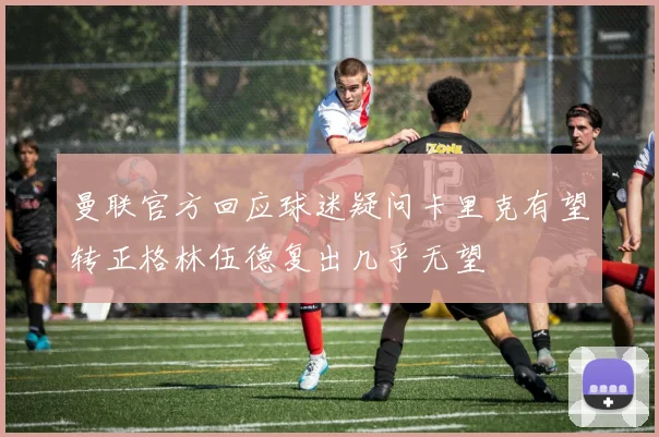 曼联官方回应球迷疑问卡里克有望转正格林伍德复出几乎无望