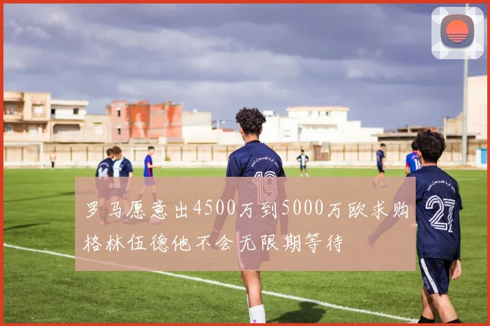 罗马愿意出4500万到5000万欧求购格林伍德他不会无限期等待