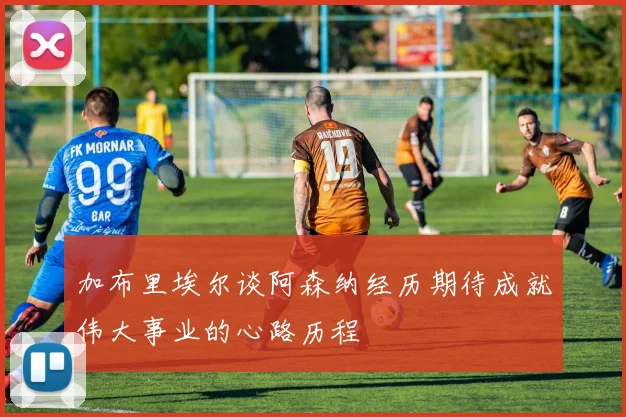 加布里埃尔谈阿森纳经历期待成就伟大事业的心路历程