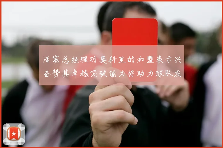 活塞总经理对奥科里的加盟表示兴奋赞其卓越突破能力将助力球队发展