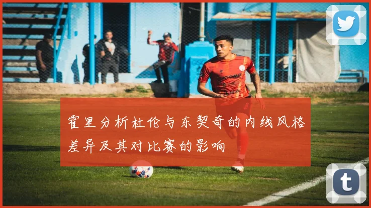霍里分析杜伦与东契奇的内线风格差异及其对比赛的影响