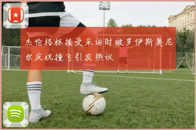 杰伦格林接受采访时被罗伊斯奥尼尔庆祝撞飞引发热议
