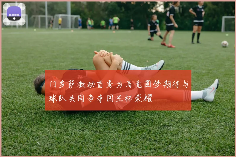 门多萨激动首秀为马竞圆梦期待与球队共同争夺国王杯荣耀