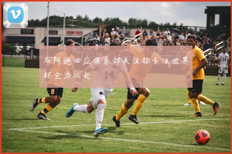 布阿迪回应俱乐部关注称专注世界杯全力以赴