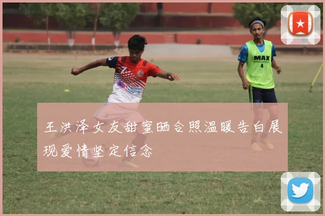 王洪泽女友甜蜜晒合照温暖告白展现爱情坚定信念