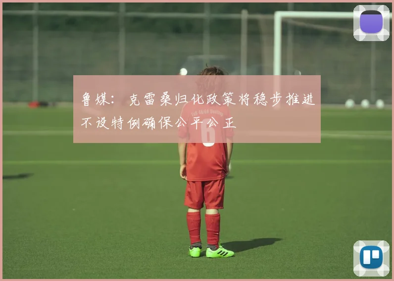 鲁媒：克雷桑归化政策将稳步推进不设特例确保公平公正