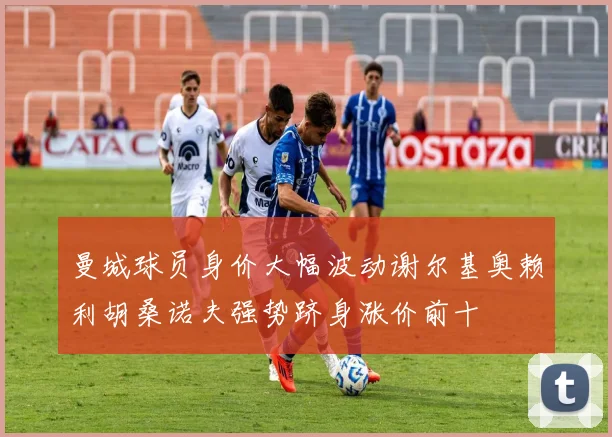 曼城球员身价大幅波动谢尔基奥赖利胡桑诺夫强势跻身涨价前十